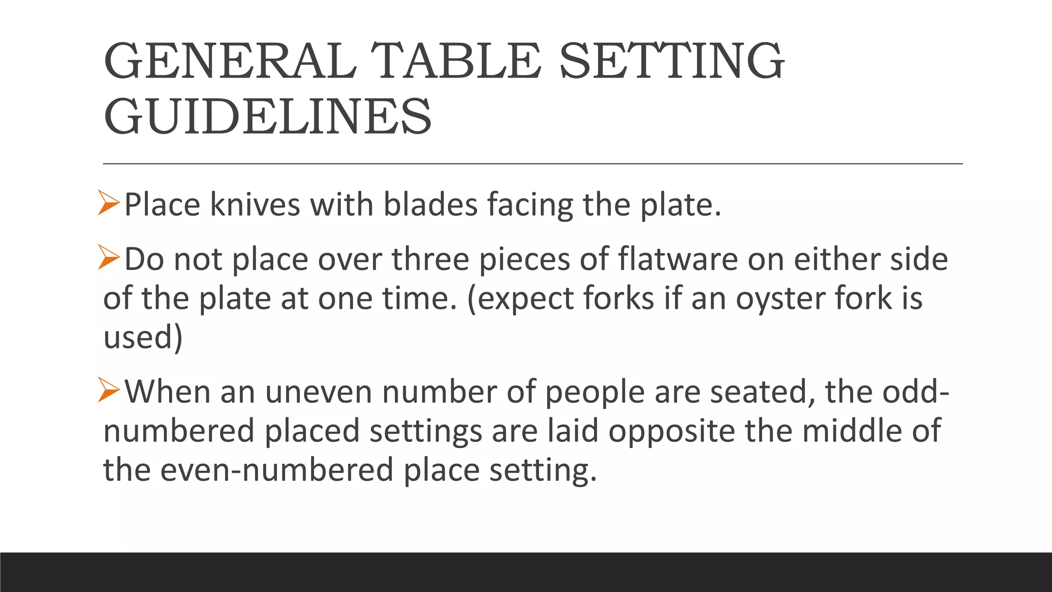 GENERAL TABLE SETTING
GUIDELINES
Place knives with blades facing the plate.
Do not place over three pieces of flatware on either side
of the plate at one time. (expect forks if an oyster fork is
used)
When an uneven number of people are seated, the odd-
numbered placed settings are laid opposite the middle of
the even-numbered place setting.
 