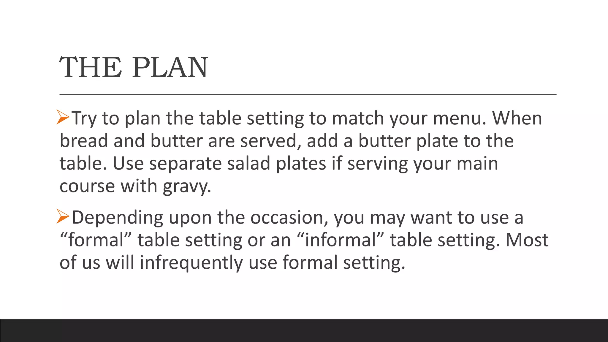 THE PLAN
Try to plan the table setting to match your menu. When
bread and butter are served, add a butter plate to the
table. Use separate salad plates if serving your main
course with gravy.
Depending upon the occasion, you may want to use a
“formal” table setting or an “informal” table setting. Most
of us will infrequently use formal setting.
 