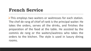 French Service
This employs two waiters or waitresses for each station.
The chef de rang of chief of rank is the principal waiter. He
takes the orders, serves all the drinks, and finishes the
preparation of the food at the table. He assisted by the
commis de rang or the waiters/waitress who takes the
orders to the kitchen. The style is used in luxury dining
rooms.
 