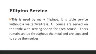 Filipino Service
This is used by many filipinos. It is table service
without a waiter/waitress. All course are served on
the table with serving spoon for each course. Diners
remain seated throughout the meal and are expected
to serve themselves.
 