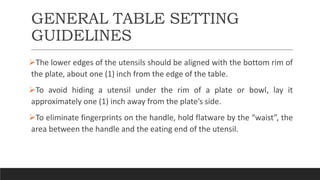 GENERAL TABLE SETTING
GUIDELINES
The lower edges of the utensils should be aligned with the bottom rim of
the plate, about one (1) inch from the edge of the table.
To avoid hiding a utensil under the rim of a plate or bowl, lay it
approximately one (1) inch away from the plate’s side.
To eliminate fingerprints on the handle, hold flatware by the “waist”, the
area between the handle and the eating end of the utensil.
 