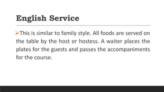 English Service
This is similar to family style. All foods are served on
the table by the host or hostess. A waiter places the
plates for the guests and passes the accompaniments
for the course.
 