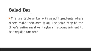 Salad Bar
This is a table or bar with salad ingredients where
diners make their own salad. The salad may be the
diner’s entire meal or maybe an accompaniment to
one regular luncheon.
 