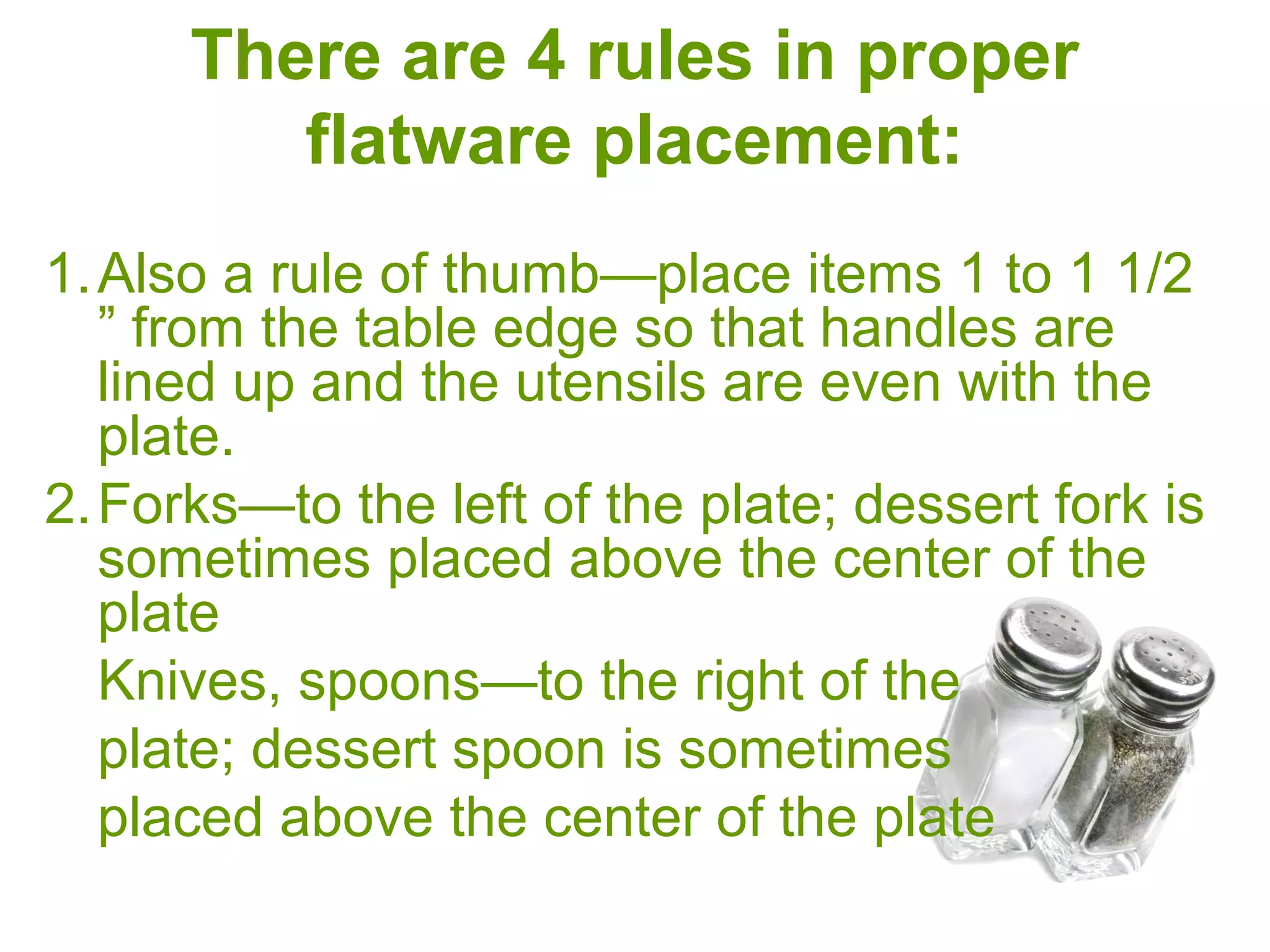 There are 4 rules in proper
flatware placement:
1.Also a rule of thumb—place items 1 to 1 1/2 ”
from the table edge so that handles are lined
up and the utensils are even with the plate.
2.Forks—to the left of the plate; dessert fork is
sometimes placed above the center of the
plate
Knives, spoons—to the right of the
plate; dessert spoon is sometimes
placed above the center of the plate
 