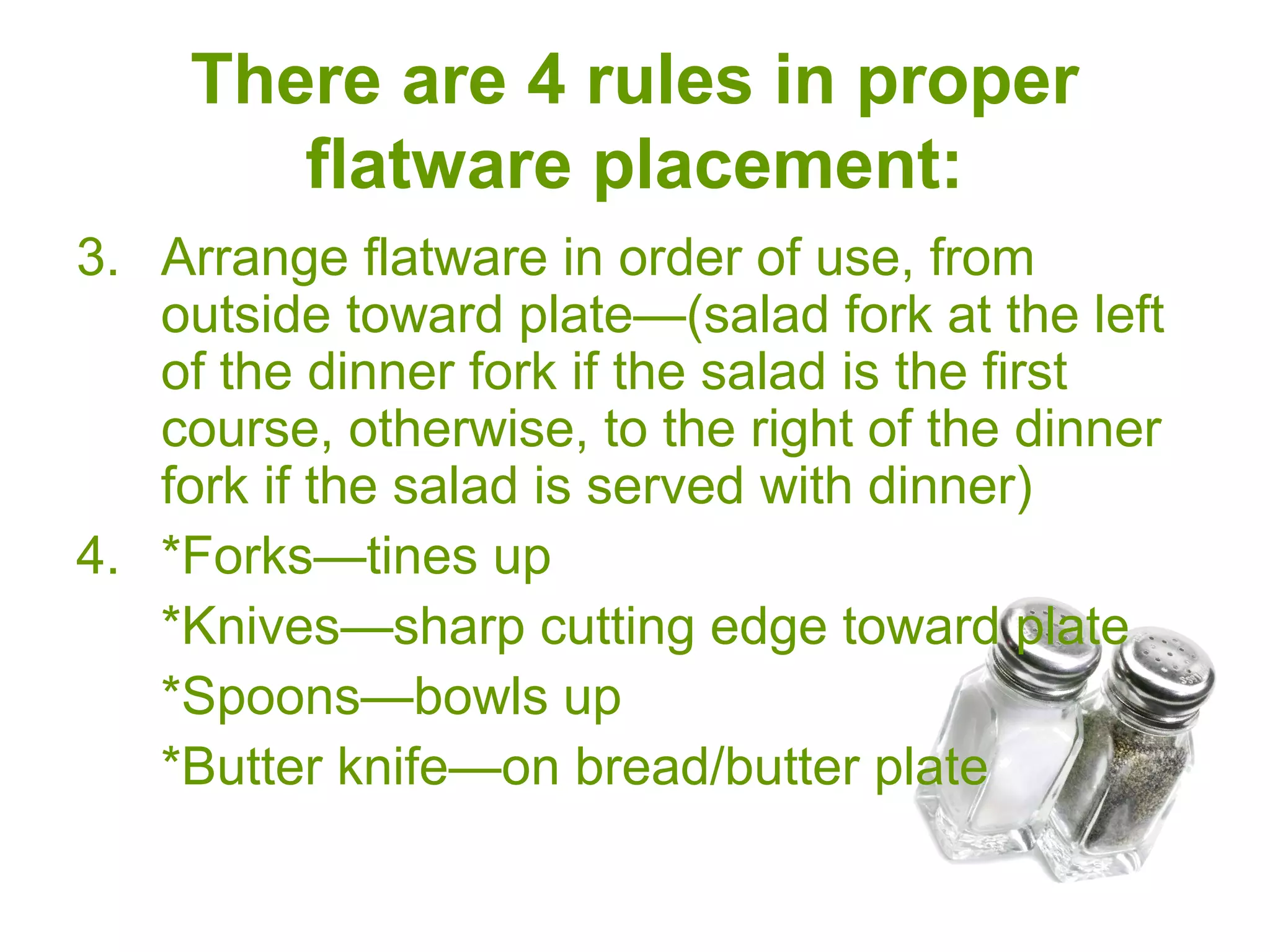 There are 4 rules in proper
flatware placement:
3. Arrange flatware in order of use, from
outside toward plate—(salad fork at the left
of the dinner fork if the salad is the first
course, otherwise, to the right of the dinner
fork if the salad is served with dinner)
4. *Forks—tines up
*Knives—sharp cutting edge toward plate
*Spoons—bowls up
*Butter knife—on bread/butter plate
 