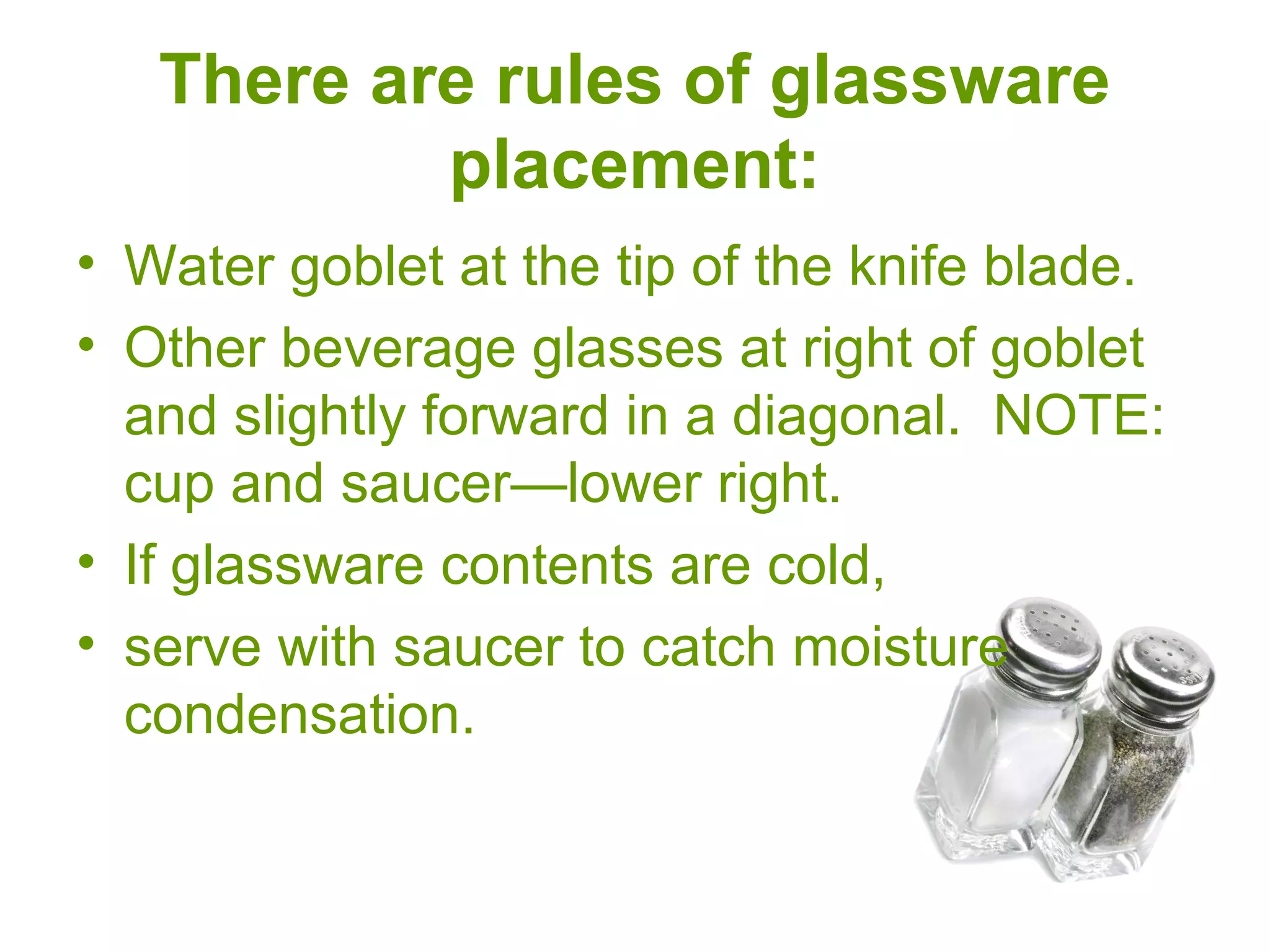 There are rules of glassware
placement:
• Water goblet at the tip of the knife blade.
• Other beverage glasses at right of goblet
and slightly forward in a diagonal. NOTE:
cup and saucer—lower right.
• If glassware contents are cold,
• serve with saucer to catch moisture
condensation.
 
