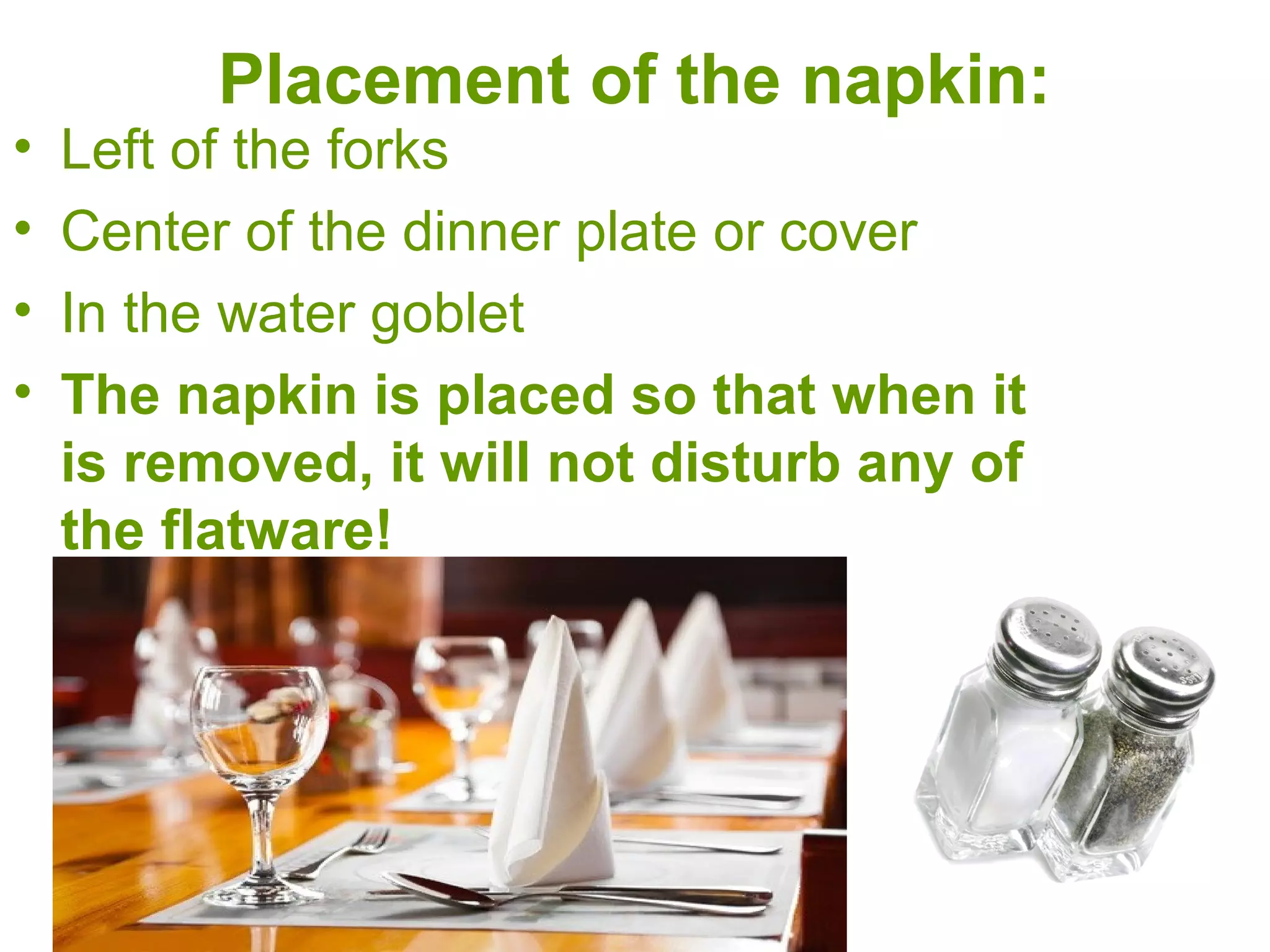 Placement of the napkin:
• Left of the forks
• Center of the dinner plate or cover
• In the water goblet
• The napkin is placed so that when it
is removed, it will not disturb any of
the flatware!
 