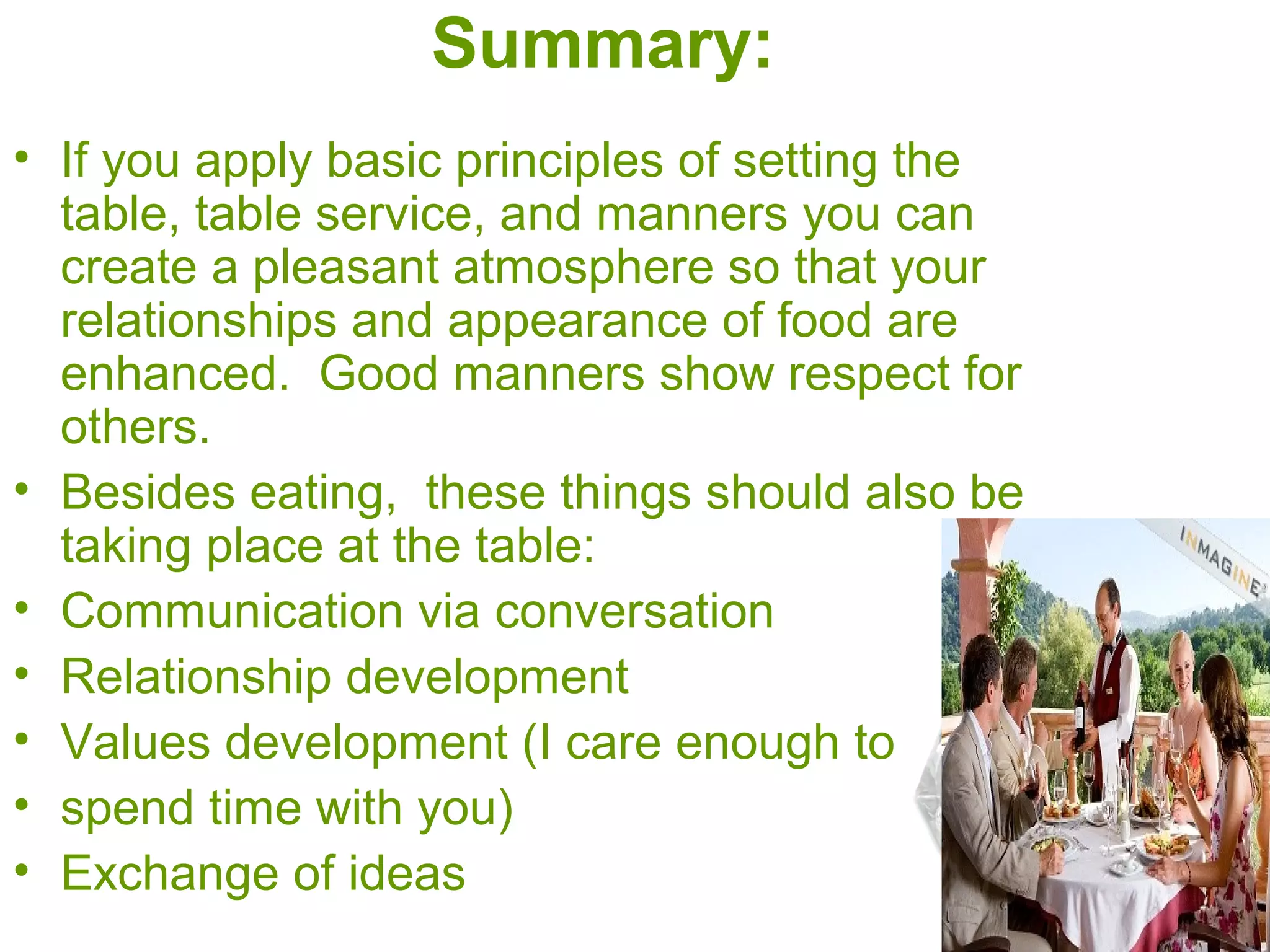 Summary:
• If you apply basic principles of setting the
table, table service, and manners you can
create a pleasant atmosphere so that your
relationships and appearance of food are
enhanced. Good manners show respect for
others.
• Besides eating, these things should also be
taking place at the table:
• Communication via conversation
• Relationship development
• Values development (I care enough to
• spend time with you)
• Exchange of ideas
 