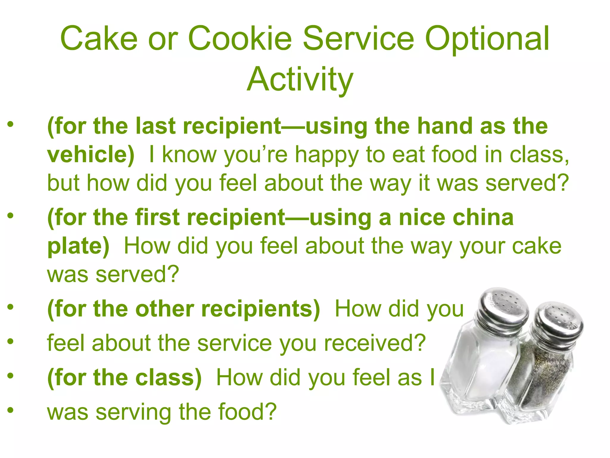Cake or Cookie Service Optional
Activity
• (for the last recipient—using the hand as the
vehicle) I know you’re happy to eat food in class,
but how did you feel about the way it was served?
• (for the first recipient—using a nice china
plate) How did you feel about the way your cake
was served?
• (for the other recipients) How did you
• feel about the service you received?
• (for the class) How did you feel as I
• was serving the food?
 