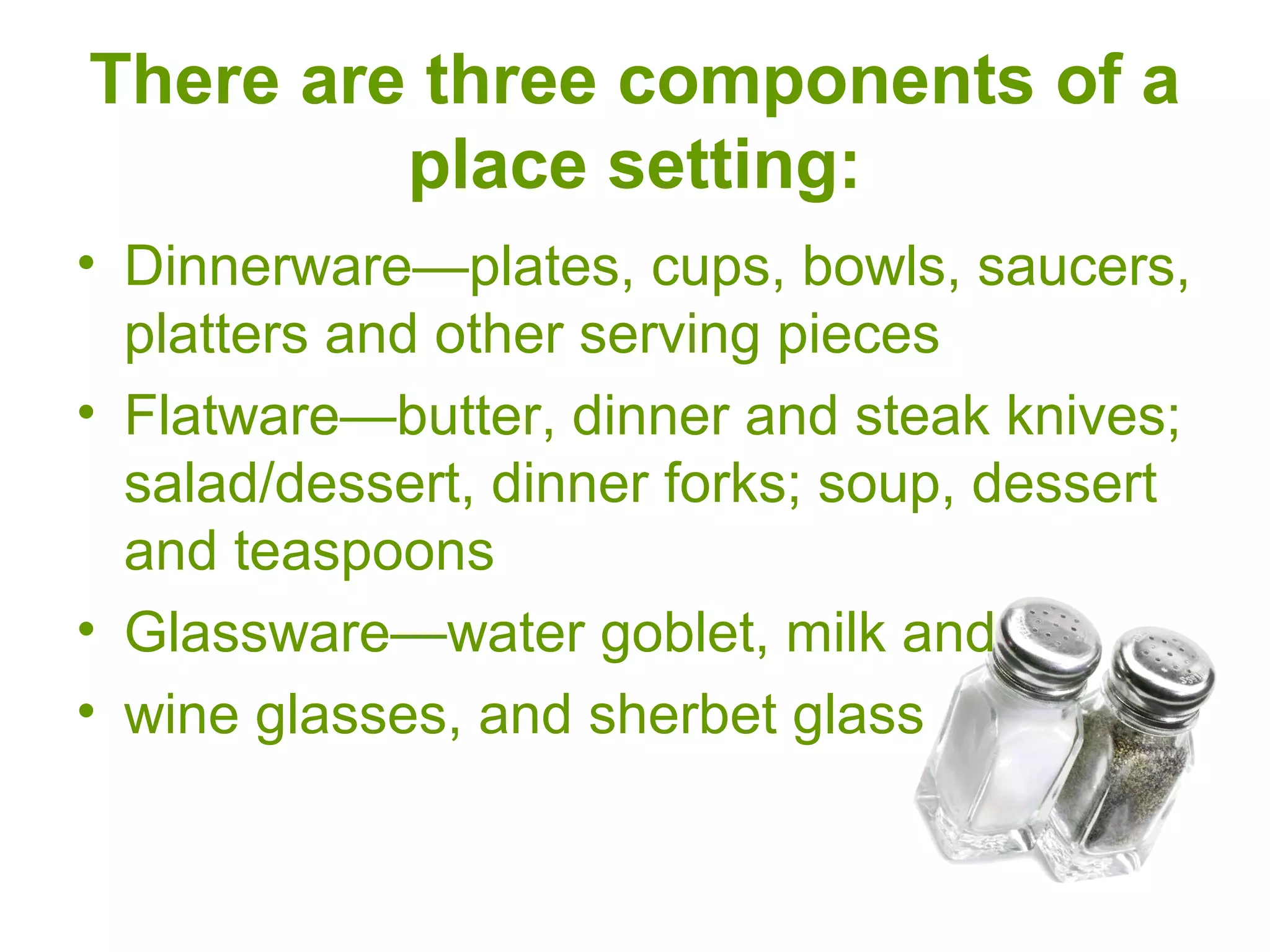 There are three components of a
place setting:
• Dinnerware—plates, cups, bowls, saucers,
platters and other serving pieces
• Flatware—butter, dinner and steak knives;
salad/dessert, dinner forks; soup, dessert
and teaspoons
• Glassware—water goblet, milk and
• wine glasses, and sherbet glass
 