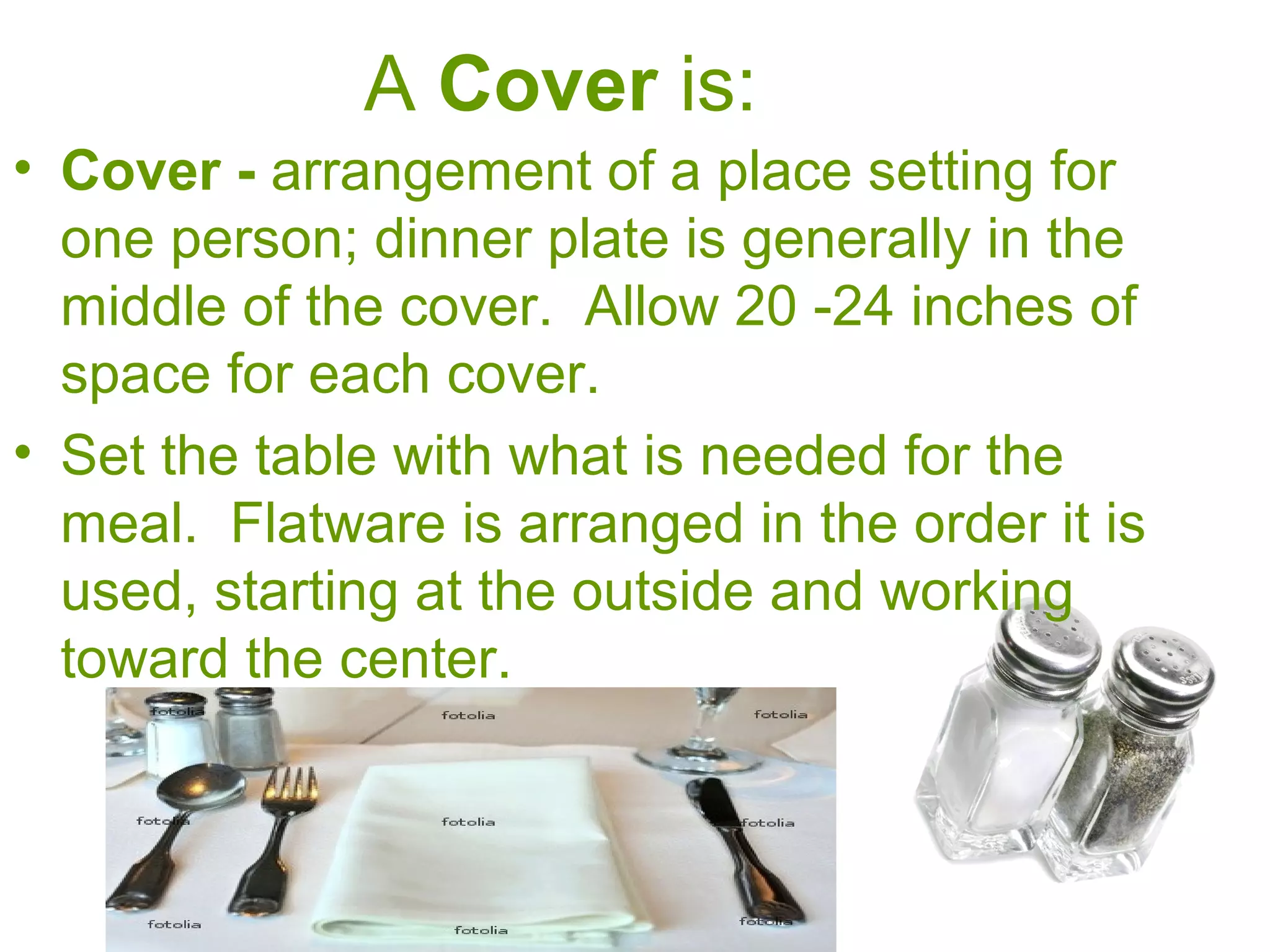 A Cover is:
• Cover - arrangement of a place setting for
one person; dinner plate is generally in the
middle of the cover. Allow 20 -24 inches of
space for each cover.
• Set the table with what is needed for the
meal. Flatware is arranged in the order it is
used, starting at the outside and working
toward the center.
 