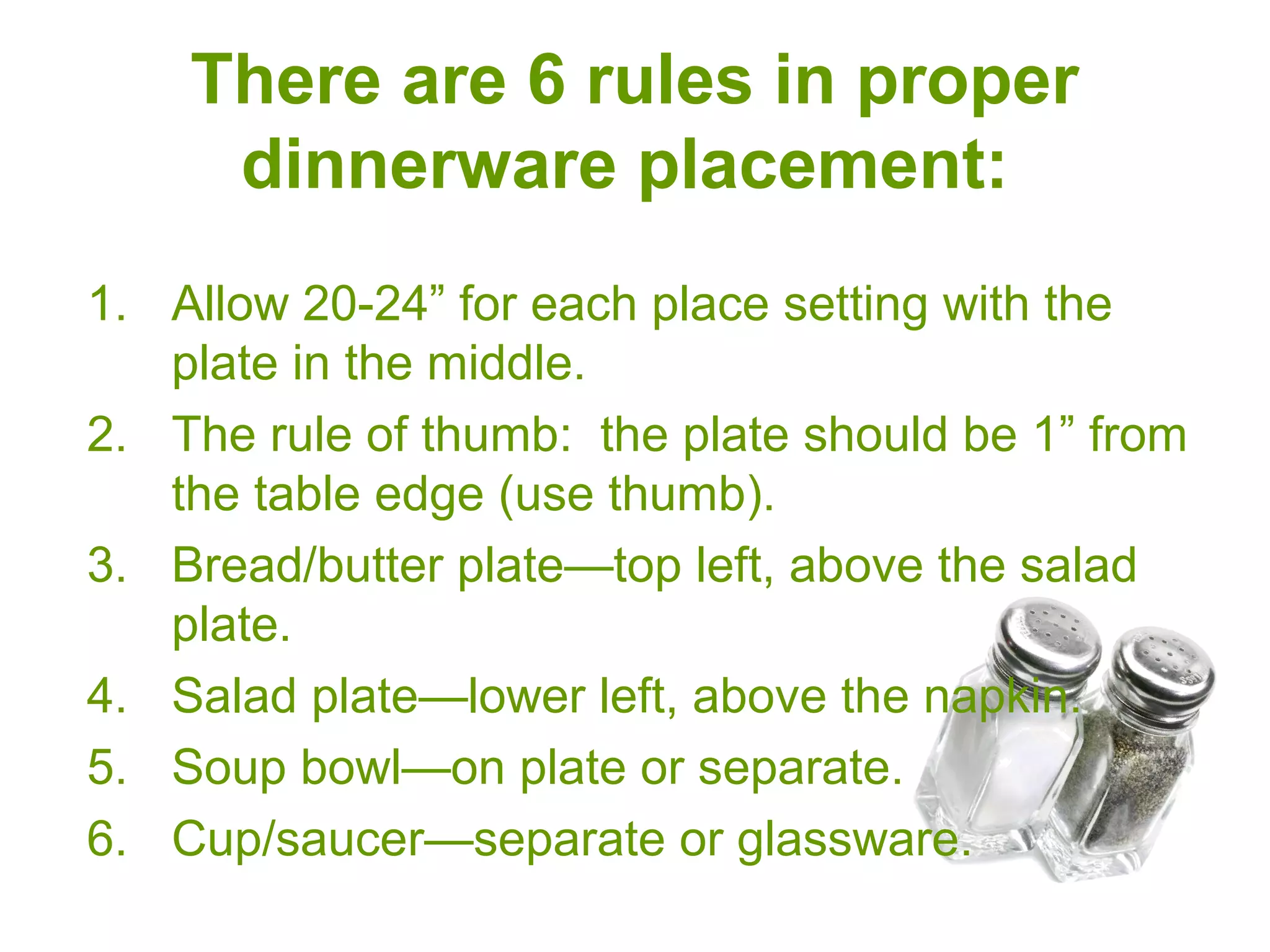 There are 6 rules in proper
dinnerware placement:
1. Allow 20-24” for each place setting with the
plate in the middle.
2. The rule of thumb: the plate should be 1” from
the table edge (use thumb).
3. Bread/butter plate—top left, above the salad
plate.
4. Salad plate—lower left, above the napkin.
5. Soup bowl—on plate or separate.
6. Cup/saucer—separate or glassware.
 