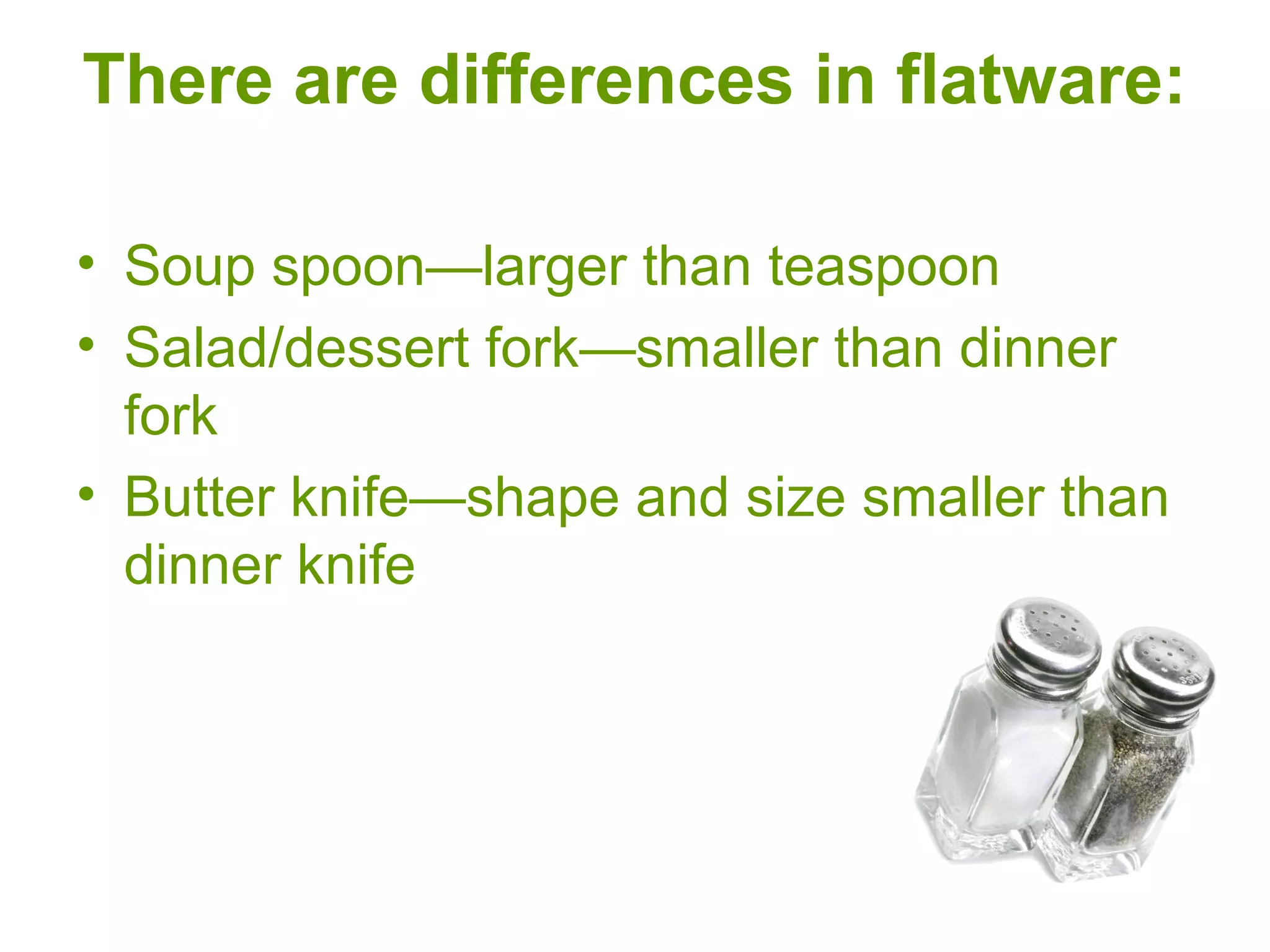 There are differences in flatware:
• Soup spoon—larger than teaspoon
• Salad/dessert fork—smaller than dinner
fork
• Butter knife—shape and size smaller than
dinner knife
 