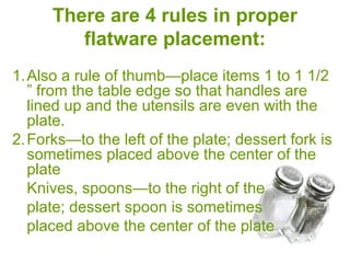 There are 4 rules in proper
flatware placement:
1.Also a rule of thumb—place items 1 to 1 1/2 ”
from the table edge so that handles are lined
up and the utensils are even with the plate.
2.Forks—to the left of the plate; dessert fork is
sometimes placed above the center of the
plate
Knives, spoons—to the right of the
plate; dessert spoon is sometimes
placed above the center of the plate
 