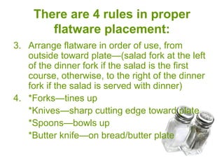 There are 4 rules in proper
flatware placement:
3. Arrange flatware in order of use, from
outside toward plate—(salad fork at the left
of the dinner fork if the salad is the first
course, otherwise, to the right of the dinner
fork if the salad is served with dinner)
4. *Forks—tines up
*Knives—sharp cutting edge toward plate
*Spoons—bowls up
*Butter knife—on bread/butter plate
 