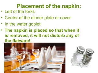 Placement of the napkin:
• Left of the forks
• Center of the dinner plate or cover
• In the water goblet
• The napkin is placed so that when it
is removed, it will not disturb any of
the flatware!
 