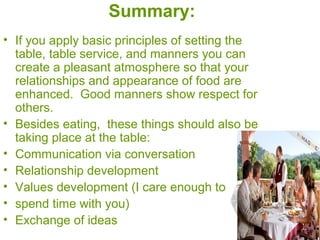 Summary:
• If you apply basic principles of setting the
table, table service, and manners you can
create a pleasant atmosphere so that your
relationships and appearance of food are
enhanced. Good manners show respect for
others.
• Besides eating, these things should also be
taking place at the table:
• Communication via conversation
• Relationship development
• Values development (I care enough to
• spend time with you)
• Exchange of ideas
 