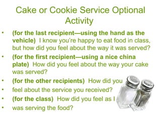 Cake or Cookie Service Optional
Activity
• (for the last recipient—using the hand as the
vehicle) I know you’re happy to eat food in class,
but how did you feel about the way it was served?
• (for the first recipient—using a nice china
plate) How did you feel about the way your cake
was served?
• (for the other recipients) How did you
• feel about the service you received?
• (for the class) How did you feel as I
• was serving the food?
 