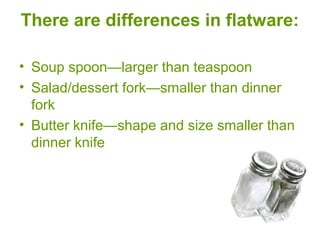 There are differences in flatware:
• Soup spoon—larger than teaspoon
• Salad/dessert fork—smaller than dinner
fork
• Butter knife—shape and size smaller than
dinner knife
 