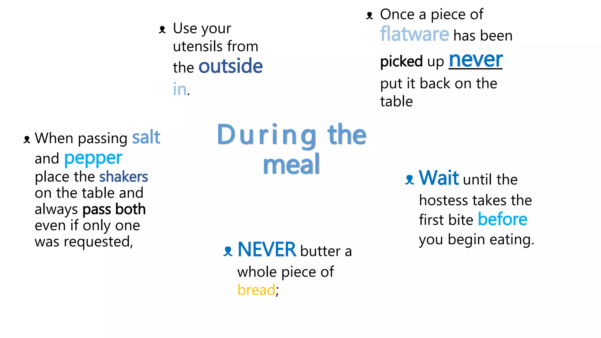 During the
meal
ᴥ When passing salt
and pepper
place the shakers
on the table and
always pass both
even if only one
was requested,
ᴥ Wait until the
hostess takes the
first bite before
you begin eating.
ᴥ Use your
utensils from
the outside
in.
ᴥ Once a piece of
flatware has been
picked up never
put it back on the
table
ᴥ NEVER butter a
whole piece of
bread;
 