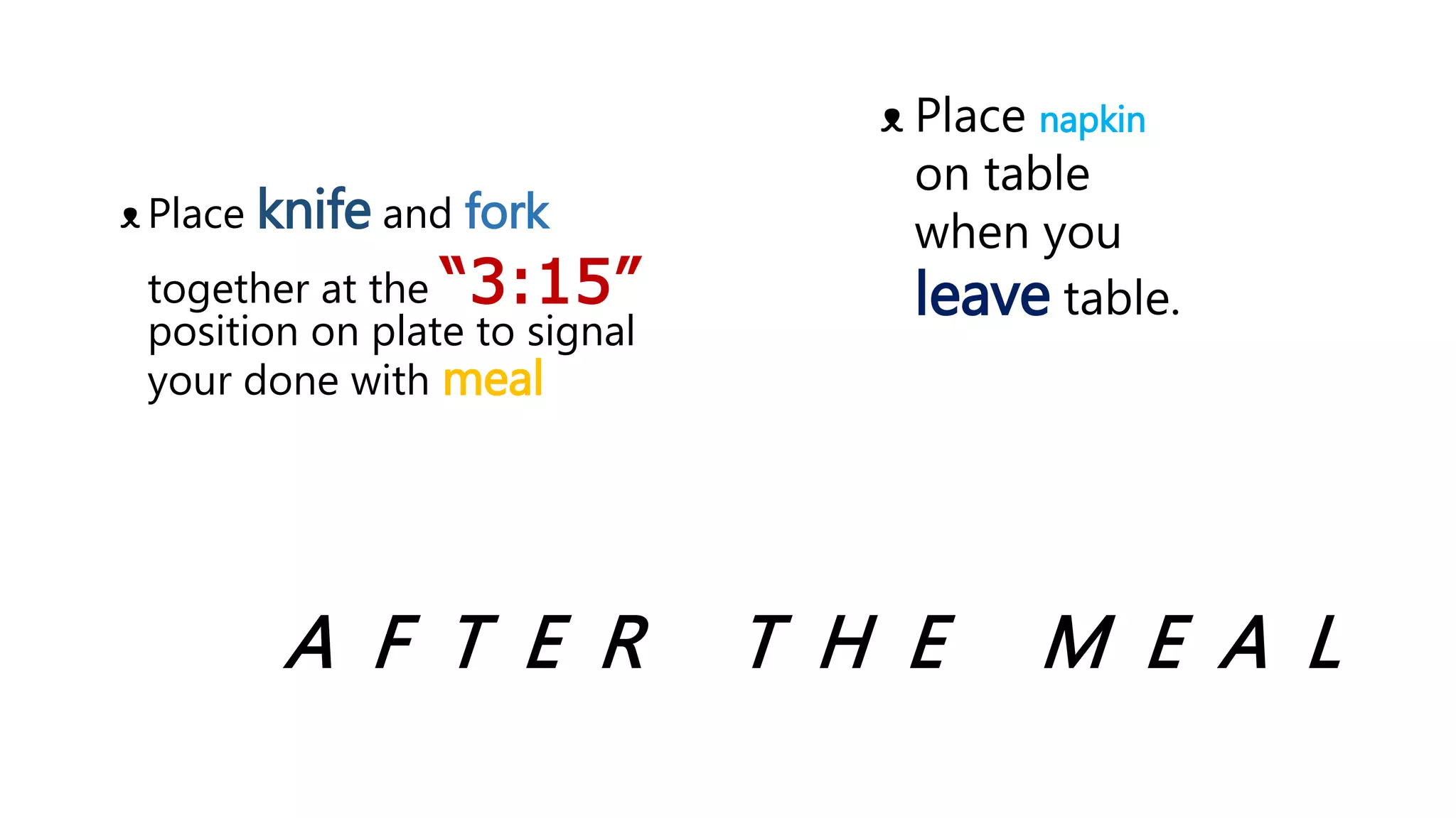 A F T E R T H E M E A L
ᴥ Place knife and fork
together at the “3:15”
position on plate to signal
your done with meal
ᴥ Place napkin
on table
when you
leave table.
 