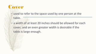 Cover
– used to refer to the space used by one person at the
table.
– a width of at least 20 inches should be allowed for each
cover, and an even greater width is desirable if the
table is large enough.
 