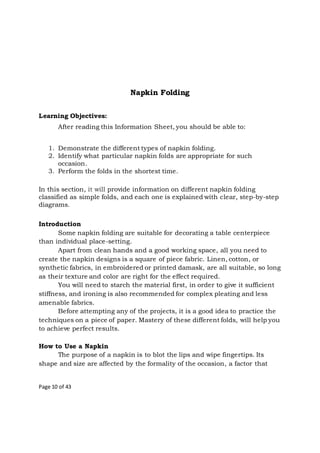 Page 10 of 43
Napkin Folding
Learning Objectives:
After reading this Information Sheet, you should be able to:
1. Demonstrate the different types of napkin folding.
2. Identify what particular napkin folds are appropriate for such
occasion.
3. Perform the folds in the shortest time.
In this section, it will provide information on different napkin folding
classified as simple folds, and each one is explained with clear, step-by-step
diagrams.
Introduction
Some napkin folding are suitable for decorating a table centerpiece
than individual place-setting.
Apart from clean hands and a good working space, all you need to
create the napkin designs is a square of piece fabric. Linen, cotton, or
synthetic fabrics, in embroidered or printed damask, are all suitable, so long
as their texture and color are right for the effect required.
You will need to starch the material first, in order to give it sufficient
stiffness, and ironing is also recommended for complex pleating and less
amenable fabrics.
Before attempting any of the projects, it is a good idea to practice the
techniques on a piece of paper. Mastery of these different folds, will help you
to achieve perfect results.
How to Use a Napkin
The purpose of a napkin is to blot the lips and wipe fingertips. Its
shape and size are affected by the formality of the occasion, a factor that
 