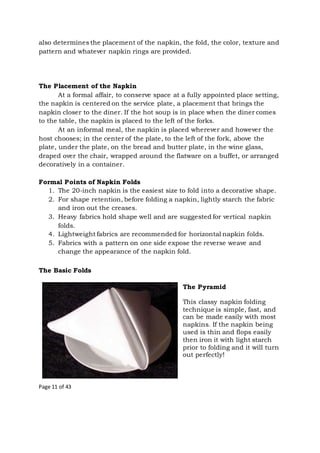 Page 11 of 43
also determines the placement of the napkin, the fold, the color, texture and
pattern and whatever napkin rings are provided.
The Placement of the Napkin
At a formal affair, to conserve space at a fully appointed place setting,
the napkin is centered on the service plate, a placement that brings the
napkin closer to the diner. If the hot soup is in place when the diner comes
to the table, the napkin is placed to the left of the forks.
At an informal meal, the napkin is placed wherever and however the
host chooses; in the center of the plate, to the left of the fork, above the
plate, under the plate, on the bread and butter plate, in the wine glass,
draped over the chair, wrapped around the flatware on a buffet, or arranged
decoratively in a container.
Formal Points of Napkin Folds
1. The 20-inch napkin is the easiest size to fold into a decorative shape.
2. For shape retention, before folding a napkin, lightly starch the fabric
and iron out the creases.
3. Heavy fabrics hold shape well and are suggested for vertical napkin
folds.
4. Lightweight fabrics are recommended for horizontal napkin folds.
5. Fabrics with a pattern on one side expose the reverse weave and
change the appearance of the napkin fold.
The Basic Folds
The Pyramid
This classy napkin folding
technique is simple, fast, and
can be made easily with most
napkins. If the napkin being
used is thin and flops easily
then iron it with light starch
prior to folding and it will turn
out perfectly!
 