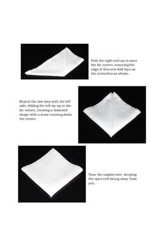 Page 13 of 43
Fold the right end up to meet
the far corner, ensuring the
edge of this new fold lays on
the centerline as shown.
Repeat the last step with the left
side, folding the left tip up to the
far corner, creating a diamond
shape with a seam running down
the center.
Turn the napkin over, keeping
the open end facing away from
you.
 