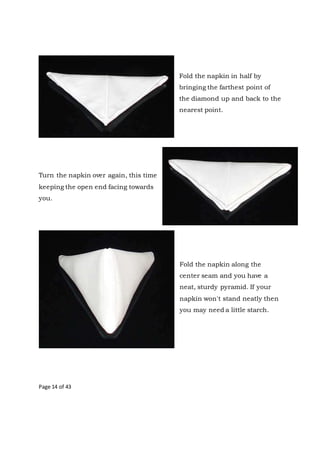 Page 14 of 43
Fold the napkin in half by
bringing the farthest point of
the diamond up and back to the
nearest point.
Turn the napkin over again, this time
keeping the open end facing towards
you.
Fold the napkin along the
center seam and you have a
neat, sturdy pyramid. If your
napkin won't stand neatly then
you may need a little starch.
 