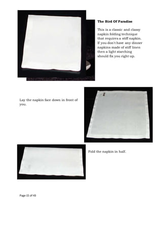 Page 15 of 43
The Bird Of Paradise
This is a classic and classy
napkin folding technique
that requires a stiff napkin.
If you don't have any dinner
napkins made of stiff linen
then a light starching
should fix you right up.
Lay the napkin face down in front of
you.
Fold the napkin in half.
 