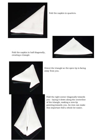 Page 16 of 43
Fold the napkin in quarters.
Fold the napkin in half diagonally,
creating a triangle.
Orient the triangle so the open tip is facing
away from you.
Fold the right corner diagonally towards
you - laying it down along the centerline
of the triangle, making a new tip
pointing towards you. An iron can make
this important fold a whole lot easier.
 