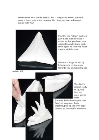 Page 17 of 43
Do the same with the left corner, fold it diagonally toward you and
press it down next to the previous fold. Now you have a diamond,
you're rich! Yay!
Fold the two "wings" that you
just made in folds 6 and 7
under so that you have your
original triangle shape back.
Once again an iron can make
a world of difference.
Fold the triangle in half by
bringing the center seam
towards you and allowing the
ends to fall.
This bird's
almost ready
to fly, but
first you
must give it
some
feathers. While holding the base
firmly to keep your folds
together, pull up the four 'flaps'
created by the napkin's corners.
 
