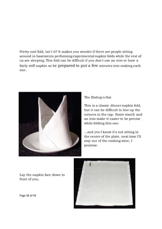 Page 18 of 43
Pretty cool fold, isn't it? It makes you wonder if there are people sitting
around in basements performing experimental napkin folds while the rest of
us are sleeping. This fold can be difficult if you don't use an iron or have a
fairly stiff napkin so be prepared to put a few minutes into making each
one.
The Bishop's Hat
This is a classic dinner napkin fold,
but it can be difficult to line up the
corners in the cap. Some starch and
an iron make it easier to be precise
while folding this one.
...and yes I know it's not sitting in
the center of the plate, next time I'll
stay out of the cooking wine, I
promise.
Lay the napkin face down in
front of you.
 