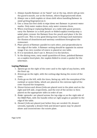 Page 2 of 43
1. Always handle flatware at its “waist” not at the top, which will go into
the guest’s mouth, nor at the bottom, where fingerprints will show.
2. Always use a cloth napkin or clean cloth when handling flatware to
avoid getting fingerprint on it.
3. Use a clean lint-free cloth to wipe down wet flatware to prevent water
marks. Only water makes them, only water removes them.
4. When resetting or replacing flatware at a table with guest present,
carry the flatware in a cloth pouch or folded napkin envelop atop a
salad plate; remove the flatware from the pouch and place it for the
guest’s use. This is very good dining room technique and maintains
the illusion of cleanliness and sanitary conditions throughout the
restaurant.
5. Place pieces of flatware parallel to each other, and perpendicular to
the edge of the table. A flatware setting should be opposite its mirror
image if an even number of covers is placed at one table.
6. If it is tarnished, don’t use it. Return it to the kitchen.
7. In the dining room, carry small quantities of clean, polished flatware
on a napkin lined plate, the napkin folded to create a pocket for the
silverware.
Laying Flatware
1. Spoons go on the right of the cover and to the right of any knives, with
the front up.
2. Knives go on the right, with the cutting edge facing the center of the
cover.
3. Forks go on the left, with the tines, facing up, with the exception of the
cocktail or oyster forks, which are placed at the extreme right of the
cover beyond the teaspoons.
4. Dinner knives and dinner forks are placed next to the plate and on the
right and left side, respectively, and the rest of the service is then
placed on the appropriate sides in order of use.
5. Butter spreader are placed across the top edge or on the right side of
the B&B Plate, with the handle either at right angles or parallel to the
edge of the table.
6. Dessert forks are placed just before they are needed. Or, dessert
utensils, typically a dessert fork and dessert spoon may be placed
above and centered over the entrée plate.
 
