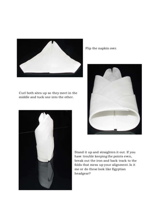 Page 24 of 43
Flip the napkin over.
Curl both sites up so they meet in the
middle and tuck one into the other.
Stand it up and straighten it out. If you
have trouble keeping the points even,
break out the iron and back track to the
folds that mess up your alignment. Is it
me or do these look like Egyptian
headgear?
 