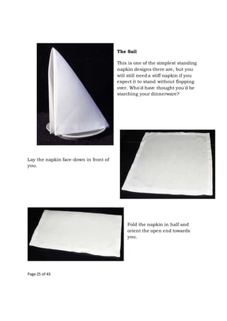 Page 25 of 43
The Sail
This is one of the simplest standing
napkin designs there are, but you
will still need a stiff napkin if you
expect it to stand without flopping
over. Who'd have thought you'd be
starching your dinnerware?
Lay the napkin face-down in front of
you.
Fold the napkin in half and
orient the open end towards
you.
 