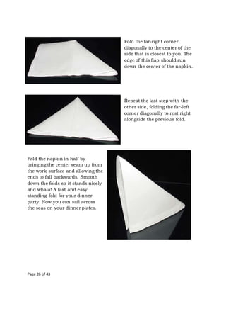 Page 26 of 43
Fold the far-right corner
diagonally to the center of the
side that is closest to you. The
edge of this flap should run
down the center of the napkin.
Repeat the last step with the
other side, folding the far-left
corner diagonally to rest right
alongside the previous fold.
Fold the napkin in half by
bringing the center seam up from
the work surface and allowing the
ends to fall backwards. Smooth
down the folds so it stands nicely
and whala! A fast and easy
standing-fold for your dinner
party. Now you can sail across
the seas on your dinner plates.
 