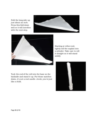 Page 28 of 43
Fold the long side up
just about an inch.
Press this fold down
well or it will interfere
with the next step.
Starting at either end,
tightly roll the napkin into
a cylinder. Take care to roll
it straight so it will stand
solidly
Tuck the end of the roll into the base on the
backside and stand it up. Put those matches
down, it's not a real candle. Jeesh, you're just
like a child.
 
