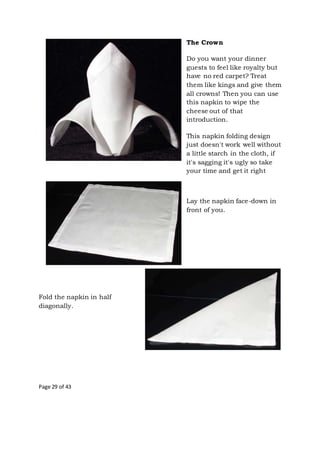 Page 29 of 43
The Crown
Do you want your dinner
guests to feel like royalty but
have no red carpet? Treat
them like kings and give them
all crowns! Then you can use
this napkin to wipe the
cheese out of that
introduction.
This napkin folding design
just doesn't work well without
a little starch in the cloth, if
it's sagging it's ugly so take
your time and get it right
Lay the napkin face-down in
front of you.
Fold the napkin in half
diagonally.
 
