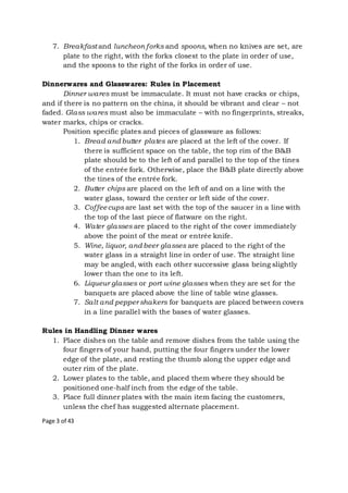 Page 3 of 43
7. Breakfast and luncheon forks and spoons, when no knives are set, are
plate to the right, with the forks closest to the plate in order of use,
and the spoons to the right of the forks in order of use.
Dinnerwares and Glasswares: Rules in Placement
Dinner wares must be immaculate. It must not have cracks or chips,
and if there is no pattern on the china, it should be vibrant and clear – not
faded. Glass wares must also be immaculate – with no fingerprints, streaks,
water marks, chips or cracks.
Position specific plates and pieces of glassware as follows:
1. Bread and butter plates are placed at the left of the cover. If
there is sufficient space on the table, the top rim of the B&B
plate should be to the left of and parallel to the top of the tines
of the entrée fork. Otherwise, place the B&B plate directly above
the tines of the entrée fork.
2. Butter chips are placed on the left of and on a line with the
water glass, toward the center or left side of the cover.
3. Coffeecups are last set with the top of the saucer in a line with
the top of the last piece of flatware on the right.
4. Water glasses are placed to the right of the cover immediately
above the point of the meat or entrée knife.
5. Wine, liquor, and beer glasses are placed to the right of the
water glass in a straight line in order of use. The straight line
may be angled, with each other successive glass being slightly
lower than the one to its left.
6. Liqueur glasses or port wine glasses when they are set for the
banquets are placed above the line of table wine glasses.
7. Salt and pepper shakers for banquets are placed between covers
in a line parallel with the bases of water glasses.
Rules in Handling Dinner wares
1. Place dishes on the table and remove dishes from the table using the
four fingers of your hand, putting the four fingers under the lower
edge of the plate, and resting the thumb along the upper edge and
outer rim of the plate.
2. Lower plates to the table, and placed them where they should be
positioned one-half inch from the edge of the table.
3. Place full dinner plates with the main item facing the customers,
unless the chef has suggested alternate placement.
 