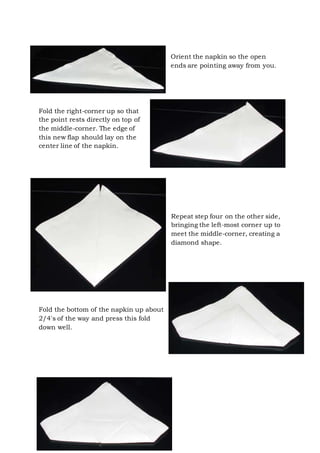 Page 30 of 43
Orient the napkin so the open
ends are pointing away from you.
Fold the right-corner up so that
the point rests directly on top of
the middle-corner. The edge of
this new flap should lay on the
center line of the napkin.
Repeat step four on the other side,
bringing the left-most corner up to
meet the middle-corner, creating a
diamond shape.
Fold the bottom of the napkin up about
2/4's of the way and press this fold
down well.
 