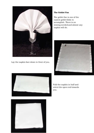 Page 32 of 43
The Goblet Fan
The goblet fan is one of the
easiest goblet folds to
accomplish. There is no
ironing needed and almost any
napkin will do.
Lay the napkin face-down in front of you.
Fold the napkin in half and
orient the open end towards
you.
 