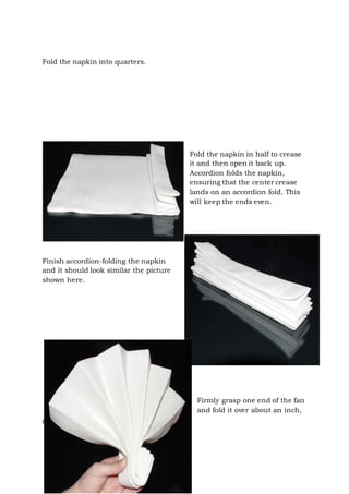 Page 33 of 43
Fold the napkin into quarters.
Fold the napkin in half to crease
it and then open it back up.
Accordion folds the napkin,
ensuring that the center crease
lands on an accordion fold. This
will keep the ends even.
Finish accordion-folding the napkin
and it should look similar the picture
shown here.
Firmly grasp one end of the fan
and fold it over about an inch,
 