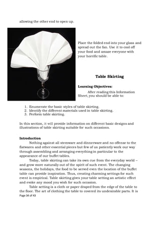 Page 34 of 43
allowing the other end to open up.
Place the folded end into your glass and
spread out the fan. Use it to cool off
your food and amaze everyone with
your horrific table.
Table Skirting
Learning Objectives:
After reading this Information
Sheet, you should be able to:
1. Enumerate the basic styles of table skirting.
2. Identify the different materials used in table skirting.
3. Perform table skirting.
In this section, it will provide information on different basic designs and
illustrations of table skirting suitable for such occasions.
Introduction
Nothing against all stemware and dinnerware and no offense to the
flatwares and other essential pieces but few of us patiently work our way
through assembling and arranging everything in particular to the
appearance of our buffet tables.
Today, table skirting can take its own cue from the everyday world –
and grow more naturally out of the spirit of such event. The changing
seasons, the holidays, the food to be served even the location of the buffet
table can provide inspiration. Thus, creating charming settings for such
event is empirical. Table skirting gives your table setting an artistic effect
and evoke any mood you wish for such occasion.
Table setting is a cloth or paper draped from the edge of the table to
the floor. The art of clothing the table to covered its undesirable parts. It is
 