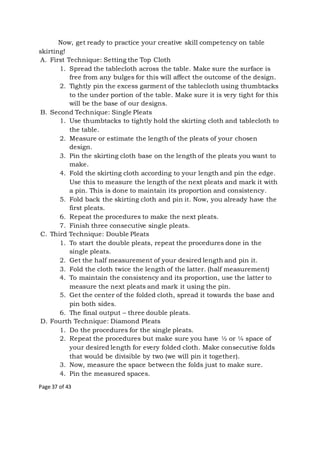 Page 37 of 43
Now, get ready to practice your creative skill competency on table
skirting!
A. First Technique: Setting the Top Cloth
1. Spread the tablecloth across the table. Make sure the surface is
free from any bulges for this will affect the outcome of the design.
2. Tightly pin the excess garment of the tablecloth using thumbtacks
to the under portion of the table. Make sure it is very tight for this
will be the base of our designs.
B. Second Technique: Single Pleats
1. Use thumbtacks to tightly hold the skirting cloth and tablecloth to
the table.
2. Measure or estimate the length of the pleats of your chosen
design.
3. Pin the skirting cloth base on the length of the pleats you want to
make.
4. Fold the skirting cloth according to your length and pin the edge.
Use this to measure the length of the next pleats and mark it with
a pin. This is done to maintain its proportion and consistency.
5. Fold back the skirting cloth and pin it. Now, you already have the
first pleats.
6. Repeat the procedures to make the next pleats.
7. Finish three consecutive single pleats.
C. Third Technique: Double Pleats
1. To start the double pleats, repeat the procedures done in the
single pleats.
2. Get the half measurement of your desired length and pin it.
3. Fold the cloth twice the length of the latter. (half measurement)
4. To maintain the consistency and its proportion, use the latter to
measure the next pleats and mark it using the pin.
5. Get the center of the folded cloth, spread it towards the base and
pin both sides.
6. The final output – three double pleats.
D. Fourth Technique: Diamond Pleats
1. Do the procedures for the single pleats.
2. Repeat the procedures but make sure you have ½ or ¼ space of
your desired length for every folded cloth. Make consecutive folds
that would be divisible by two (we will pin it together).
3. Now, measure the space between the folds just to make sure.
4. Pin the measured spaces.
 