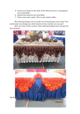 Page 39 of 43
5. Insert your finger to the back of the fold and pull it, arranging it
very beautifully.
6. Repeat the steps for the next folds.
7. Three roses were made. This is also called ruffles.
The skirting designs can be made out of anything in your mind. You
could make any design you wish based on how creative you can get!
Here are some of the creative table skirting designs and concepts for
your practice.
 