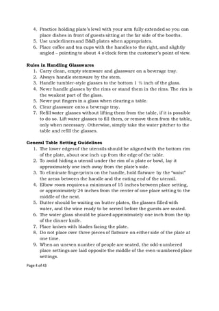 Page 4 of 43
4. Practice holding plate’s level with your arm fully extended so you can
place dishes in front of guests sitting at the far side of the booths.
5. Use underliners and B&B plates when appropriates.
6. Place coffee and tea cups with the handles to the right, and slightly
angled – pointing to about 4 o’clock form the customer’s point of view.
Rules in Handling Glasswares
1. Carry clean, empty stemware and glassware on a beverage tray.
2. Always handle stemware by the stem.
3. Handle tumbler-style glasses to the bottom 1 ½ inch of the glass.
4. Never handle glasses by the rims or stand them in the rims. The rim is
the weakest part of the glass.
5. Never put fingers in a glass when clearing a table.
6. Clear glassware onto a beverage tray.
7. Refill water glasses without lifting them from the table, if it is possible
to do so. Lift water glasses to fill them, or remove them from the table,
only when necessary. Otherwise, simply take the water pitcher to the
table and refill the glasses.
General Table Setting Guidelines
1. The lower edges of the utensils should be aligned with the bottom rim
of the plate, about one inch up from the edge of the table.
2. To avoid hiding a utensil under the rim of a plate or bowl, lay it
approximately one inch away from the plate’s side.
3. To eliminate fingerprints on the handle, hold flatware by the “waist”
the areas between the handle and the eating end of the utensil.
4. Elbow room requires a minimum of 15 inches between place setting,
or approximately 24 inches from the center of one place setting to the
middle of the next.
5. Butter should be waiting on butter plates, the glasses filled with
water, and the wine ready to be served before the guests are seated.
6. The water glass should be placed approximately one inch from the tip
of the dinner knife.
7. Place knives with blades facing the plate.
8. Do not place over three pieces of flatware on either side of the plate at
one time.
9. When an uneven number of people are seated, the odd-numbered
place settings are laid opposite the middle of the even-numbered place
settings.
 