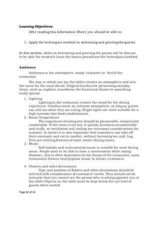 Page 42 of 43
Learning Objectives:
After reading this Information Sheet, you should be able to:
1. Apply the techniques involved in welcoming and greeting the guests.
In this section, skills on welcoming and greeting the guests will be discuss
to be able the students learn the basics procedures the techniques involved.
Ambience
Ambience is the atmosphere, mood, character or feel of the
restaurant.
The way in which you lay the tables creates an atmosphere and sets
the scene for the meal ahead. Original touches for presenting everyday
items, such as napkins, transforms the functional dinner to something
really special.
1. Lighting
Lighting in the restaurant creates the mood for the dining
experience. Candles create an intimate atmosphere, as long as guests
can still see what they are eating. Bright lights are more suitable for a
high turnover fast food establishment.
2. Room Temperature
The experience of eating out should be pleasurable, relaxed and
comfortable. If the room is too hot, it quickly becomes uncomfortable
and stuffy, so ventilation and cooling are necessary considerations for
summer. In winter it is also important that customers can take off
their overcoats and eat in comfort, without becoming too cold. Log
fires are enticing features of some winter dining rooms.
3. Music
Soft ballads and instrumental music is suitable for most dining
areas. People want to be able to have a conversation white eating.
However, this is often dependent on the theme of the restaurant, some
restaurants feature loud popular music to attract customers.
4. Flowers and other decorations
Type and position of flowers and other decorations should be
selected with consideration of customers’ needs. They should not be
intrusive that you cannot see the person who is sitting opposite you at
the table! Objects on the table must be kept below the eye level of
guests when seated.
 