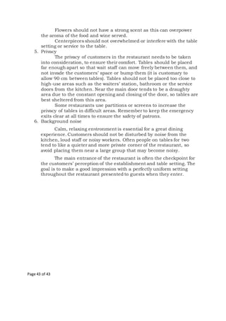 Page 43 of 43
Flowers should not have a strong scent as this can overpower
the aroma of the food and wine served.
Centerpieces should not overwhelmed or interfere with the table
setting or service to the table.
5. Privacy
The privacy of customers in the restaurant needs to be taken
into consideration, to ensure their comfort. Tables should be placed
far enough apart so that wait staff can move freely between them, and
not invade the customers’ space or bump them (it is customary to
allow 90 cm between tables). Tables should not be placed too close to
high-use areas such as the waiters’ station, bathroom or the service
doors from the kitchen. Near the main door tends to be a draughty
area due to the constant opening and closing of the door, so tables are
best sheltered from this area.
Some restaurants use partitions or screens to increase the
privacy of tables in difficult areas. Remember to keep the emergency
exits clear at all times to ensure the safety of patrons.
6. Background noise
Calm, relaxing environment is essential for a great dining
experience. Customers should not be disturbed by noise from the
kitchen, loud staff or noisy workers. Often people on tables for two
tend to like a quieter and more private corner of the restaurant, so
avoid placing them near a large group that may become noisy.
The main entrance of the restaurant is often the checkpoint for
the customers’ perception of the establishment and table setting. The
goal is to make a good impression with a perfectly uniform setting
throughout the restaurant presented to guests when they enter.
 